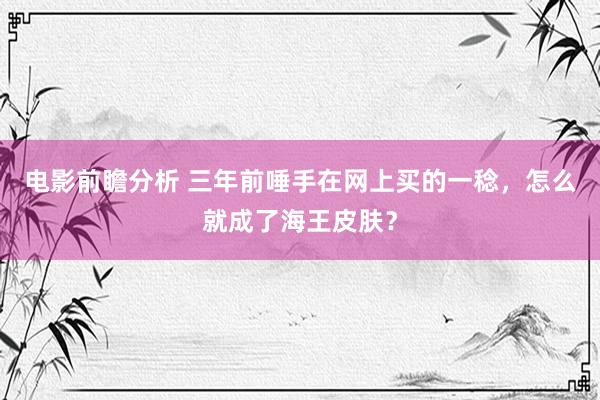 电影前瞻分析 三年前唾手在网上买的一稔，怎么就成了海王皮肤？