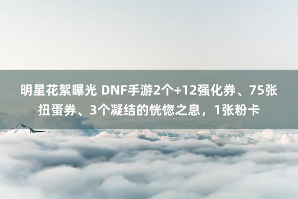 明星花絮曝光 DNF手游2个+12强化券、75张扭蛋券、3个凝结的恍惚之息，1张粉卡