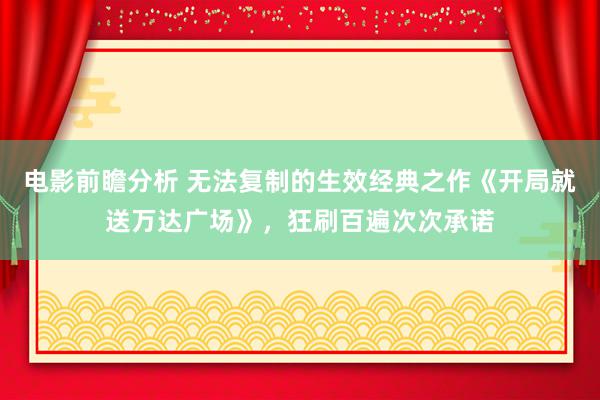 电影前瞻分析 无法复制的生效经典之作《开局就送万达广场》，狂刷百遍次次承诺