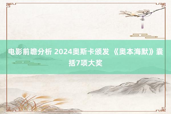 电影前瞻分析 2024奥斯卡颁发 《奥本海默》囊括7项大奖