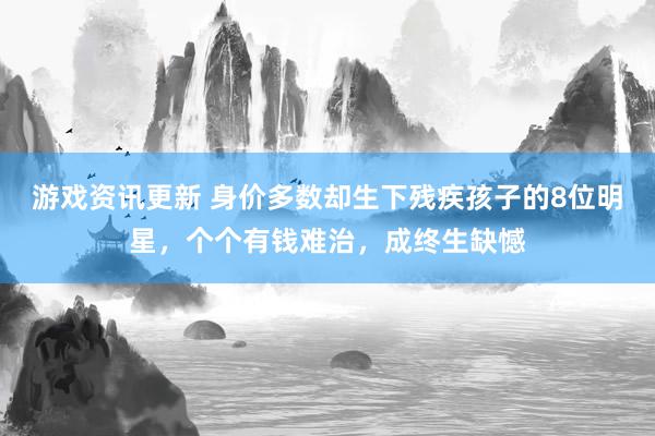 游戏资讯更新 身价多数却生下残疾孩子的8位明星，个个有钱难治，成终生缺憾