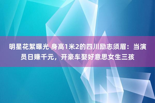 明星花絮曝光 身高1米2的四川励志须眉：当演员日赚千元，开豪车娶好意思女生三孩