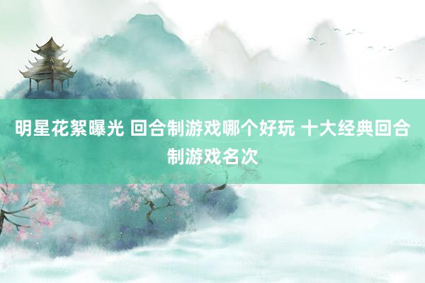 明星花絮曝光 回合制游戏哪个好玩 十大经典回合制游戏名次