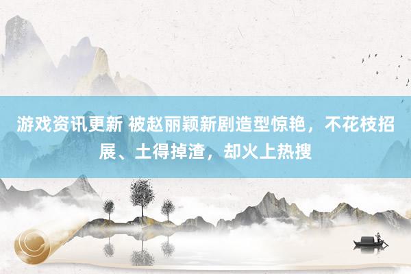 游戏资讯更新 被赵丽颖新剧造型惊艳，不花枝招展、土得掉渣，却火上热搜