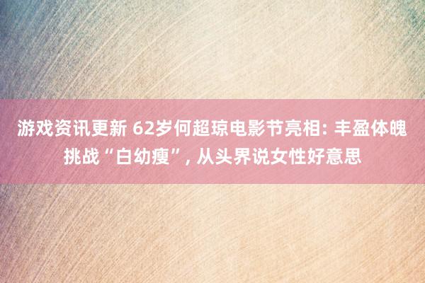 游戏资讯更新 62岁何超琼电影节亮相: 丰盈体魄挑战“白幼瘦”, 从头界说女性好意思