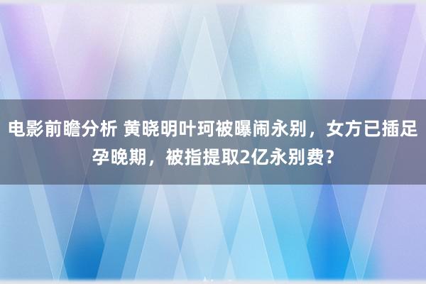 电影前瞻分析 黄晓明叶珂被曝闹永别，女方已插足孕晚期，被指提取2亿永别费？