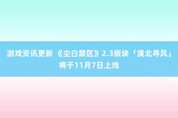 游戏资讯更新 《尘白禁区》2.3版块「漠北寻风」将于11月7日上线