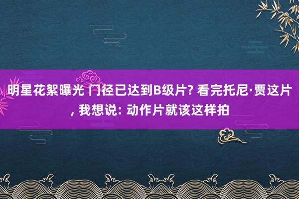 明星花絮曝光 门径已达到B级片? 看完托尼·贾这片, 我想说: 动作片就该这样拍