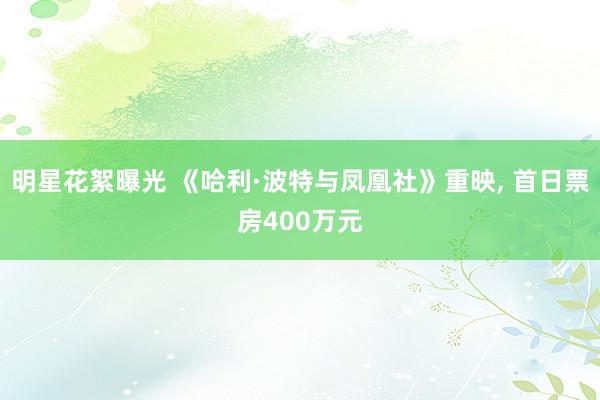 明星花絮曝光 《哈利·波特与凤凰社》重映, 首日票房400万元