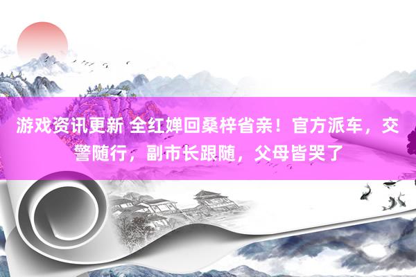 游戏资讯更新 全红婵回桑梓省亲！官方派车，交警随行，副市长跟随，父母皆哭了