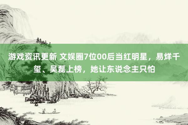 游戏资讯更新 文娱圈7位00后当红明星，易烊千玺、吴磊上榜，她让东说念主只怕