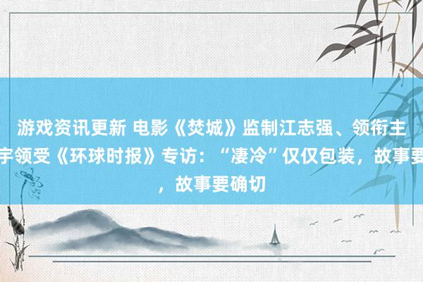 游戏资讯更新 电影《焚城》监制江志强、领衔主演白宇领受《环球时报》专访：“凄冷”仅仅包装，故事要确切