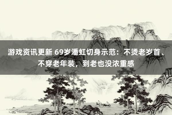 游戏资讯更新 69岁潘虹切身示范：不烫老岁首、不穿老年装，到老也没浓重感