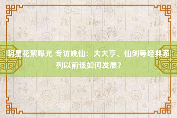 明星花絮曝光 专访姚仙：大大亨、仙剑等经典系列以前该如何发展？