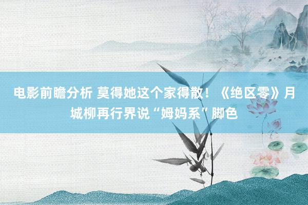 电影前瞻分析 莫得她这个家得散！《绝区零》月城柳再行界说“姆妈系”脚色