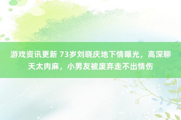 游戏资讯更新 73岁刘晓庆地下情曝光，高深聊天太肉麻，小男友被废弃走不出情伤