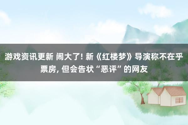 游戏资讯更新 闹大了! 新《红楼梦》导演称不在乎票房, 但会告状“恶评”的网友