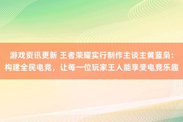 游戏资讯更新 王者荣耀实行制作主谈主黄蓝枭：构建全民电竞，让每一位玩家王人能享受电竞乐趣