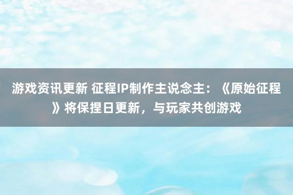 游戏资讯更新 征程IP制作主说念主：《原始征程》将保捏日更新，与玩家共创游戏