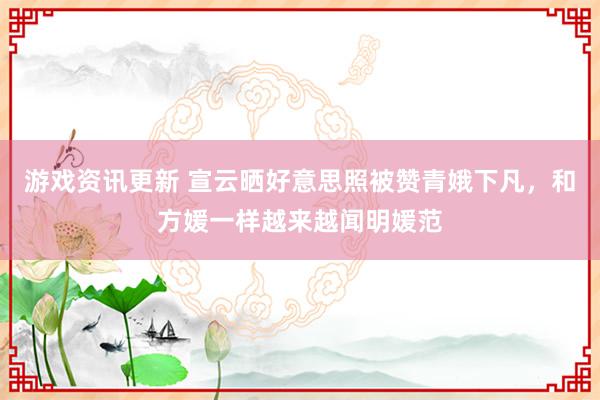 游戏资讯更新 宣云晒好意思照被赞青娥下凡，和方媛一样越来越闻明媛范