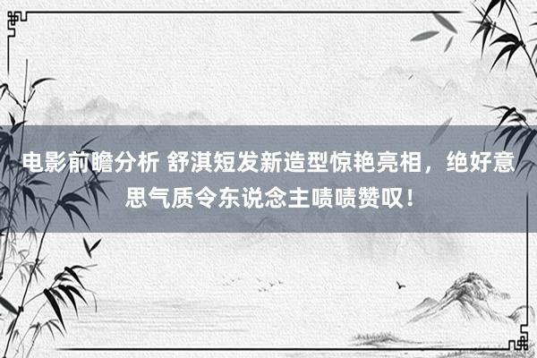 电影前瞻分析 舒淇短发新造型惊艳亮相，绝好意思气质令东说念主啧啧赞叹！