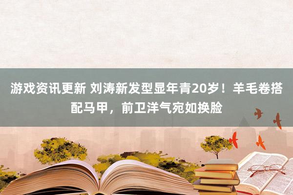 游戏资讯更新 刘涛新发型显年青20岁！羊毛卷搭配马甲，前卫洋气宛如换脸