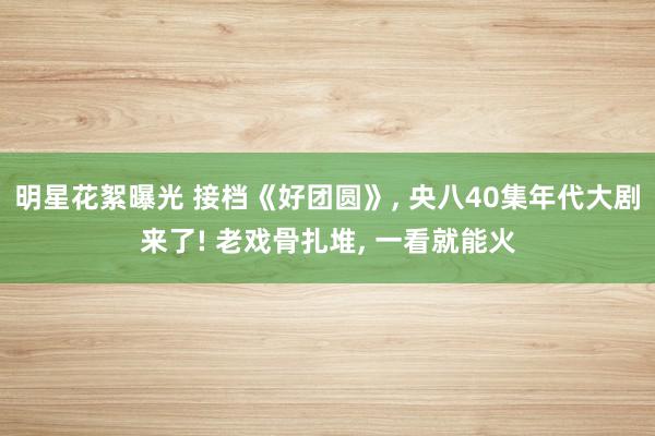 明星花絮曝光 接档《好团圆》, 央八40集年代大剧来了! 老戏骨扎堆, 一看就能火