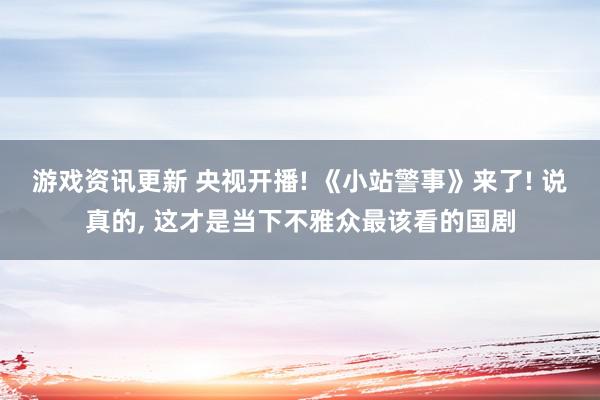 游戏资讯更新 央视开播! 《小站警事》来了! 说真的, 这才是当下不雅众最该看的国剧