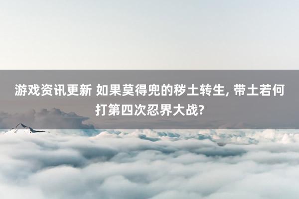 游戏资讯更新 如果莫得兜的秽土转生, 带土若何打第四次忍界大战?