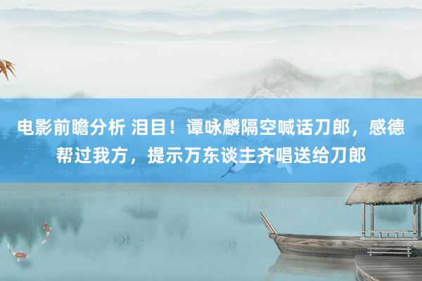 电影前瞻分析 泪目！谭咏麟隔空喊话刀郎，感德帮过我方，提示万东谈主齐唱送给刀郎