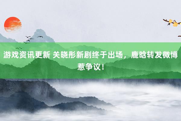 游戏资讯更新 关晓彤新剧终于出场，鹿晗转发微博惹争议！