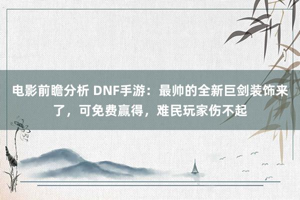 电影前瞻分析 DNF手游：最帅的全新巨剑装饰来了，可免费赢得，难民玩家伤不起