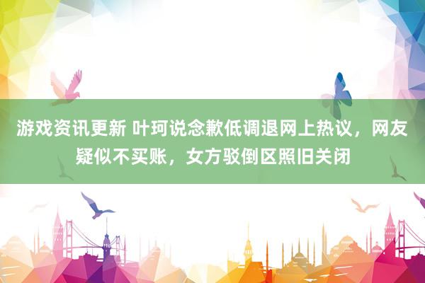 游戏资讯更新 叶珂说念歉低调退网上热议，网友疑似不买账，女方驳倒区照旧关闭