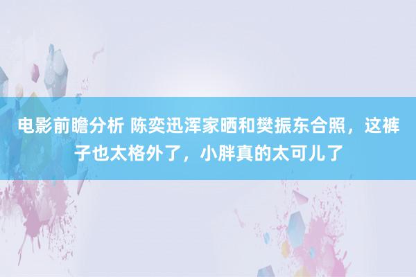 电影前瞻分析 陈奕迅浑家晒和樊振东合照，这裤子也太格外了，小胖真的太可儿了