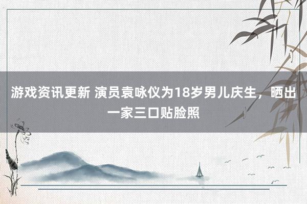 游戏资讯更新 演员袁咏仪为18岁男儿庆生，晒出一家三口贴脸照