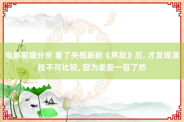 电影前瞻分析 看了央视新剧《夙敌》后, 才发现演技不可比较, 因为差距一目了然