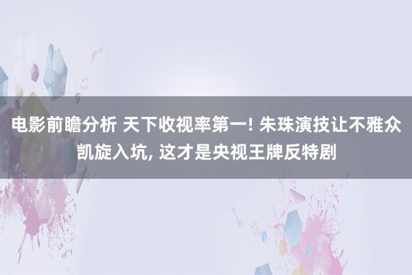 电影前瞻分析 天下收视率第一! 朱珠演技让不雅众凯旋入坑, 这才是央视王牌反特剧