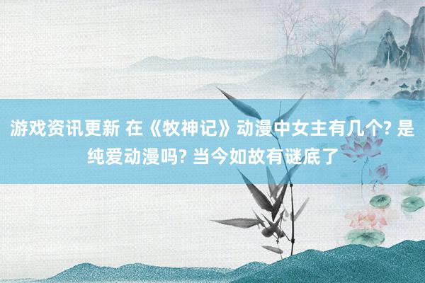 游戏资讯更新 在《牧神记》动漫中女主有几个? 是纯爱动漫吗? 当今如故有谜底了