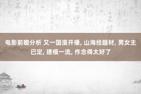 电影前瞻分析 又一国漫开播, 山海经题材, 男女主已定, 建模一流, 作念得太好了