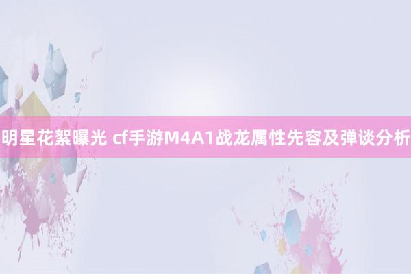 明星花絮曝光 cf手游M4A1战龙属性先容及弹谈分析