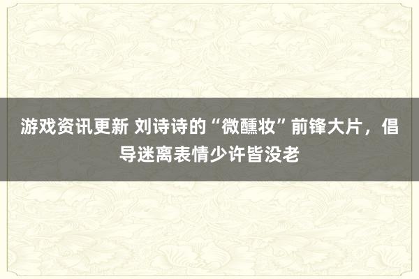 游戏资讯更新 刘诗诗的“微醺妆”前锋大片，倡导迷离表情少许皆没老