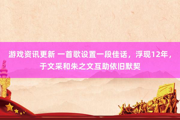 游戏资讯更新 一首歌设置一段佳话，浮现12年，于文采和朱之文互助依旧默契