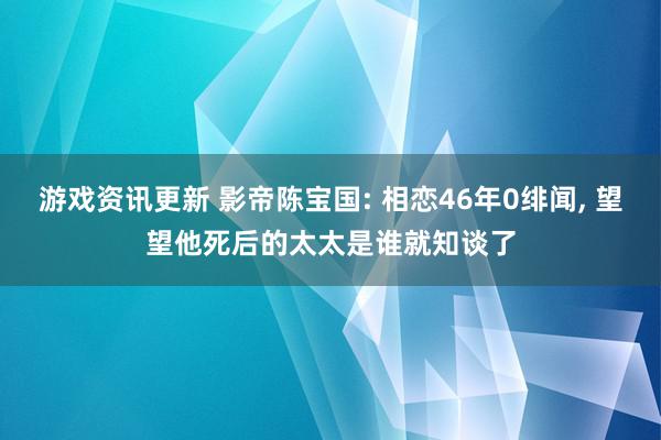 游戏资讯更新 影帝陈宝国: 相恋46年0绯闻, 望望他死后的太太是谁就知谈了