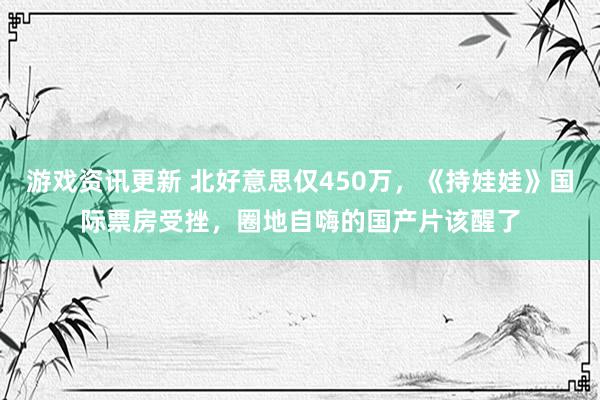 游戏资讯更新 北好意思仅450万，《持娃娃》国际票房受挫，圈地自嗨的国产片该醒了