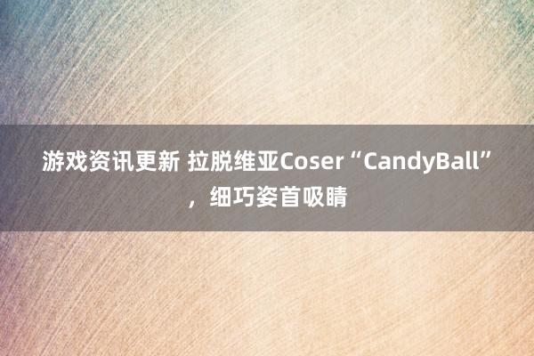 游戏资讯更新 拉脱维亚Coser“CandyBall”，细巧姿首吸睛