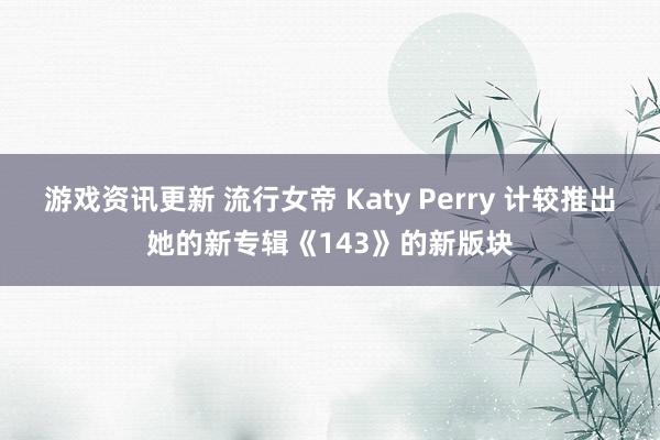 游戏资讯更新 流行女帝 Katy Perry 计较推出她的新专辑《143》的新版块