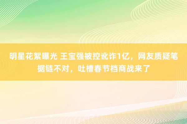 明星花絮曝光 王宝强被控讹诈1亿，网友质疑笔据链不对，吐槽春节档商战来了