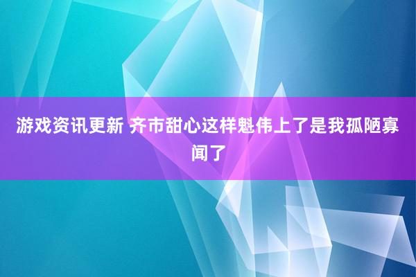 游戏资讯更新 齐市甜心这样魁伟上了是我孤陋寡闻了