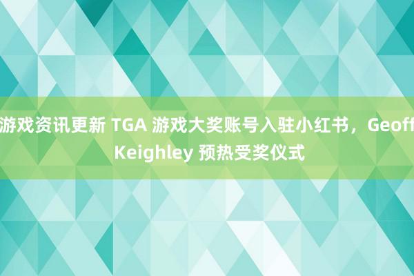 游戏资讯更新 TGA 游戏大奖账号入驻小红书，Geoff Keighley 预热受奖仪式