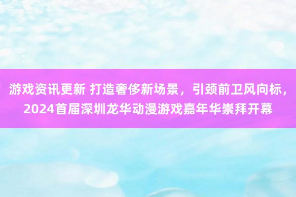 游戏资讯更新 打造奢侈新场景，引颈前卫风向标，2024首届深圳龙华动漫游戏嘉年华崇拜开幕